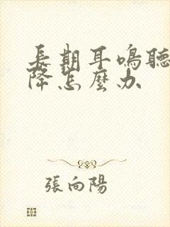 长期耳鸣听力下降怎么办