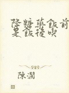 降糖药饭前吃还是饭后吃