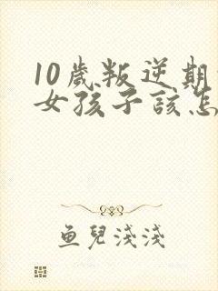 10岁叛逆期的女孩子该怎样去沟通教育