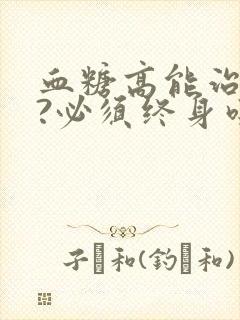 血糖高能治好吗?必须终身吃药吗?