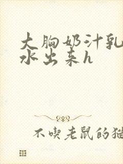 大胸奶汁乳流奶水出来h