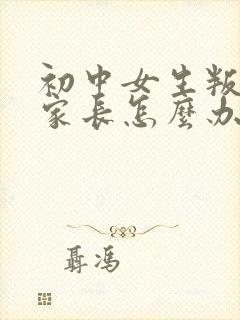 初中女生叛逆期家长怎么办