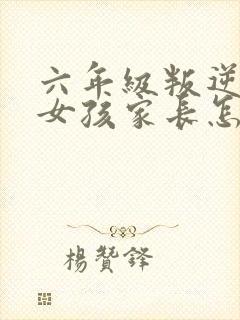 六年级叛逆期的女孩家长怎么办