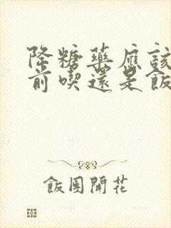 降糖药应该在饭前吃还是饭后吃