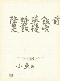 降糖药饭前吃还是饭后吃