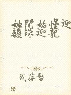 她开始慢迎迎合骊珠迎龙