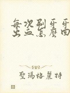 每次刷牙牙龈都出血怎么回事