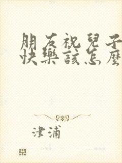 朋友祝儿子生日快乐该怎么回复