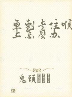 鱼刺卡住喉咙边上怎么办