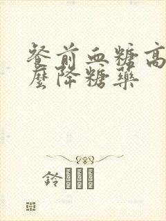 餐前血糖高吃什么降糖药