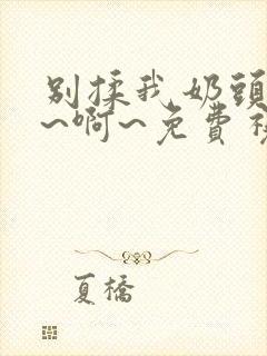 别揉我奶头~嗯~啊~免费视频