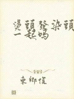 烫头发染头发能一起吗