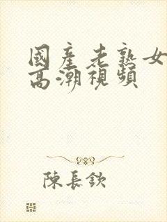 国产老熟女激烈高潮视频