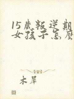 15岁叛逆期的女孩子怎么去引导