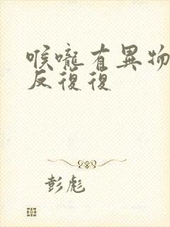 喉咙有异物感反反复复