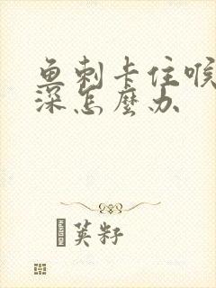 鱼刺卡住喉咙很深怎么办封面