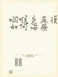 咽喉炎反复发作如何治疗