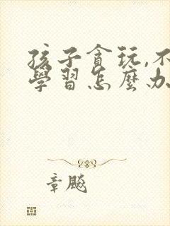 孩子贪玩,不爱学习怎么办