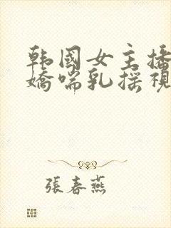 韩国女主播捏奶娇喘乳摇视频