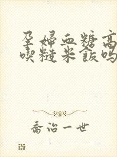 孕妇血糖高可以吃糙米饭吗