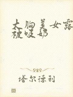 大胸美女露奶头被吸奶