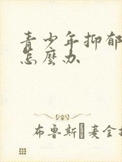 青少年抑郁叛逆怎么办