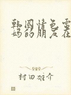 韩国情色电影妈妈的朋友在线观看