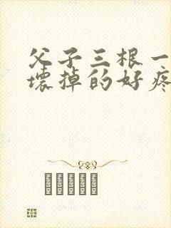父子三根一起会坏掉的好疼