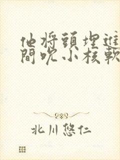 他将头埋进双腿间吮小核软件