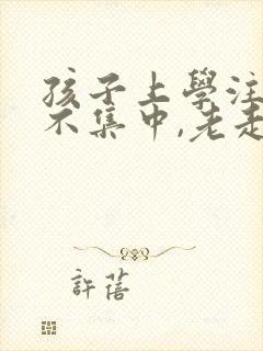 孩子上学注意力不集中,老走神怎么办