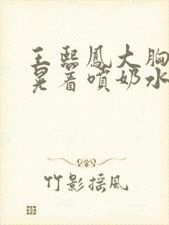 王熙凤大胸奶头晃着喷奶水视频