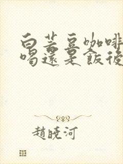 白芸豆咖啡饭前喝还是饭后