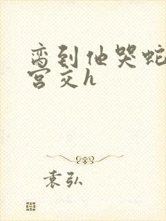 脔到他哭蛇双根宫交h