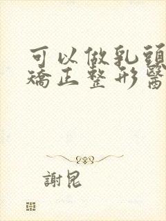 可以做乳头内陷矫正整形医院