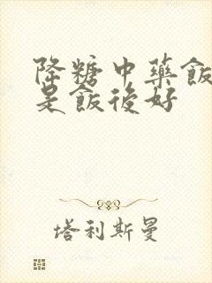 降糖中药饭前还是饭后好