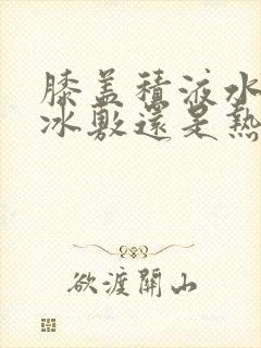 膝盖积液水肿用冰敷还是热敷