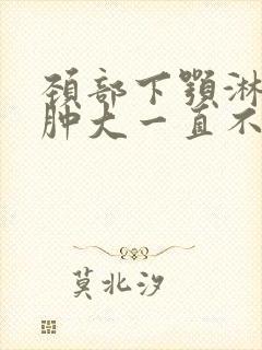 颈部下颚淋巴结肿大一直不消老疼怎么办封面