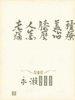 老人膝盖积液肿痛怎么治疗