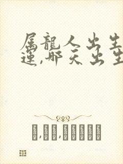 属龙人出生日命运,哪天出生最好