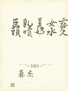 巨乳美女露出乳头喷奶水久久久久久