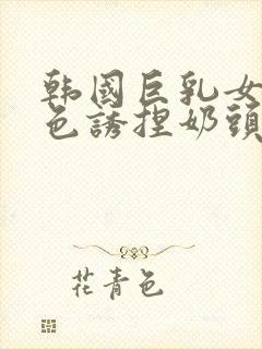 韩国巨乳女主播色诱捏奶头视频