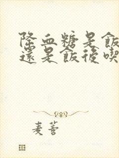 降血糖是饭前吃还是饭后吃