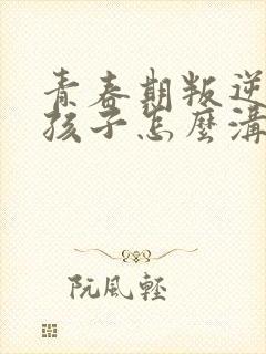 青春期叛逆的女孩子怎么沟通