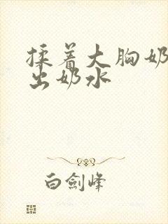 揉着大胸奶头揉出奶水