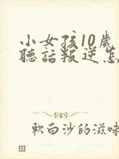 小女孩10岁不听话叛逆怎么管教