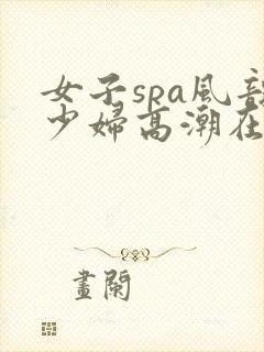 女子spa风韵少妇高潮在线播放