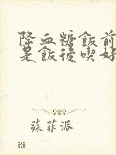 降血糖饭前吃还是饭后吃好