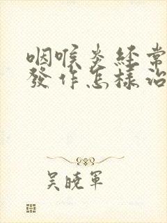 咽喉炎经常反复发作怎样治疗好