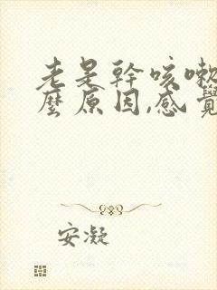 老是干咳嗽是什么原因,感觉喉咙有异物