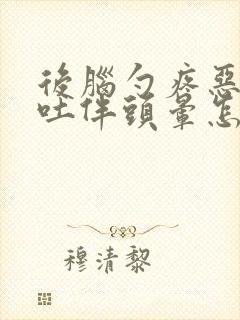 后脑勺疼恶心想吐伴头晕怎么回事